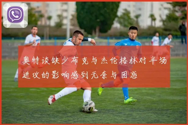 奥特谈缺少布克与杰伦格林对半场进攻的影响感到无奈与困惑