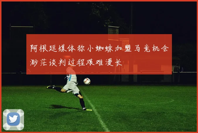 阿根廷媒体称小蜘蛛加盟马竞机会渺茫谈判过程艰难漫长
