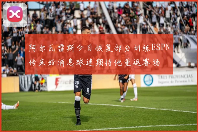 阿尔瓦雷斯今日恢复部分训练ESPN传来好消息球迷期待他重返赛场