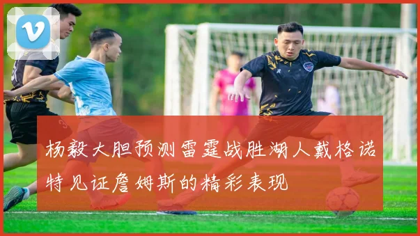 杨毅大胆预测雷霆战胜湖人戴格诺特见证詹姆斯的精彩表现