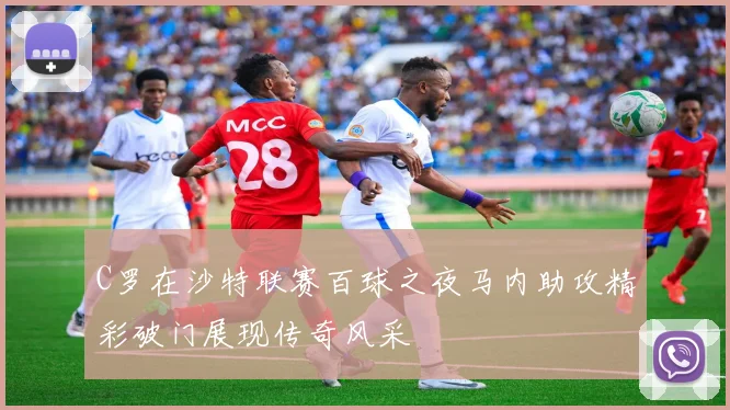 C罗在沙特联赛百球之夜马内助攻精彩破门展现传奇风采