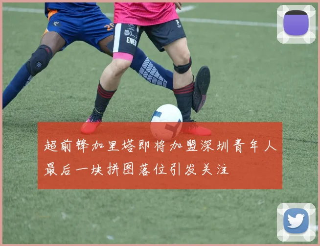 超前锋加里塔即将加盟深圳青年人最后一块拼图落位引发关注