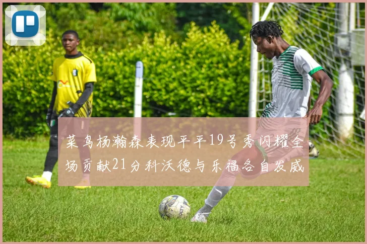 菜鸟杨瀚森表现平平19号秀闪耀全场贡献21分科沃德与乐福各自发威
