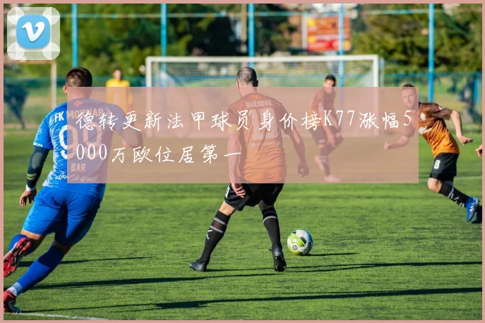德转更新法甲球员身价榜K77涨幅5000万欧位居第一