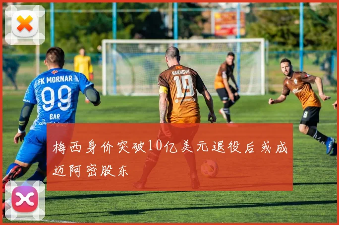 梅西身价突破10亿美元退役后或成迈阿密股东